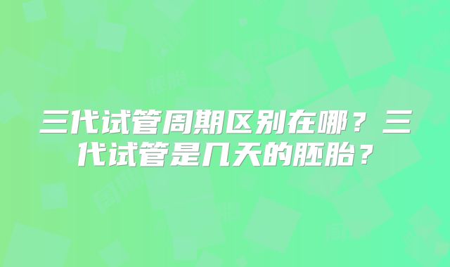 三代试管周期区别在哪？三代试管是几天的胚胎？