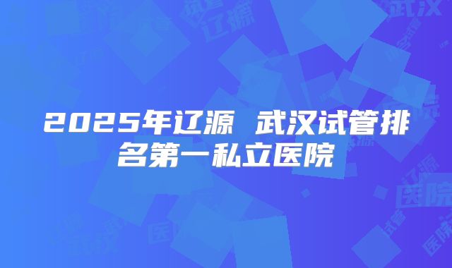 2025年辽源 武汉试管排名第一私立医院