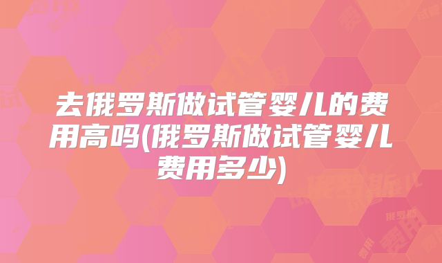 去俄罗斯做试管婴儿的费用高吗(俄罗斯做试管婴儿费用多少)