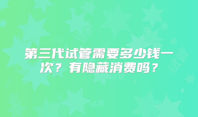 第三代试管需要多少钱一次？有隐藏消费吗？