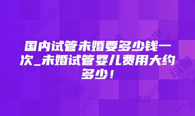 国内试管未婚要多少钱一次_未婚试管婴儿费用大约多少！