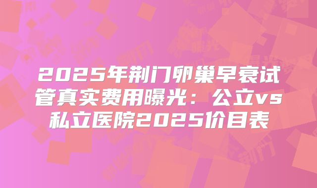 2025年荆门卵巢早衰试管真实费用曝光：公立vs私立医院2025价目表