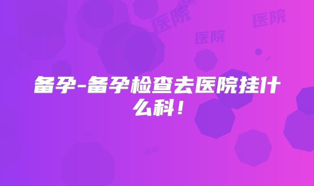 备孕-备孕检查去医院挂什么科！