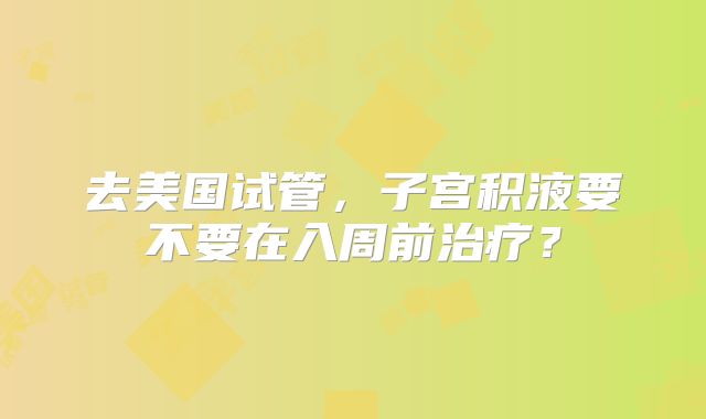 去美国试管，子宫积液要不要在入周前治疗？