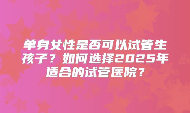 单身女性是否可以试管生孩子？如何选择2025年适合的试管医院？