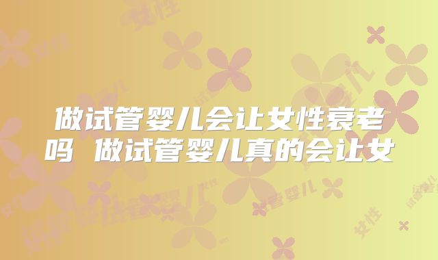 做试管婴儿会让女性衰老吗 做试管婴儿真的会让女