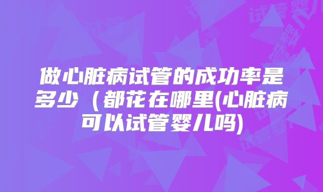 做心脏病试管的成功率是多少(都花在哪里(心脏病可以试管婴儿吗)