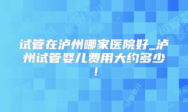 试管在泸州哪家医院好_泸州试管婴儿费用大约多少！