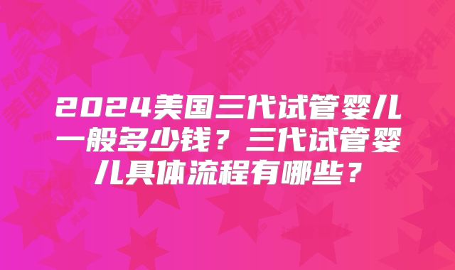 2024美国三代试管婴儿一般多少钱？三代试管婴儿具体流程有哪些？