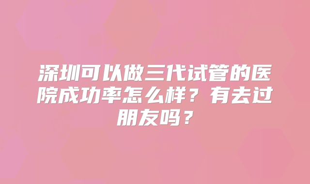 深圳可以做三代试管的医院成功率怎么样？有去过朋友吗？