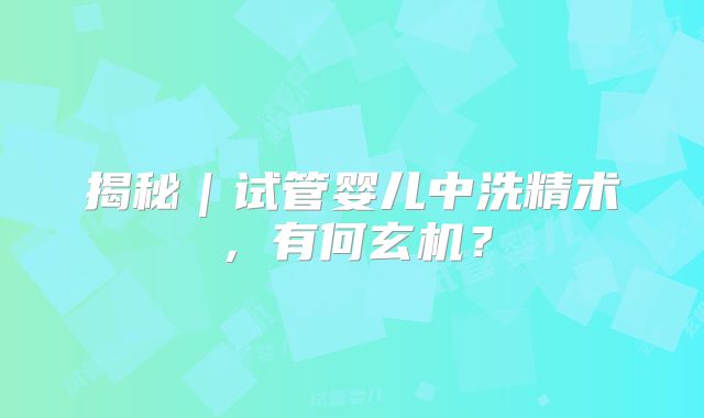 揭秘｜试管婴儿中洗精术，有何玄机？