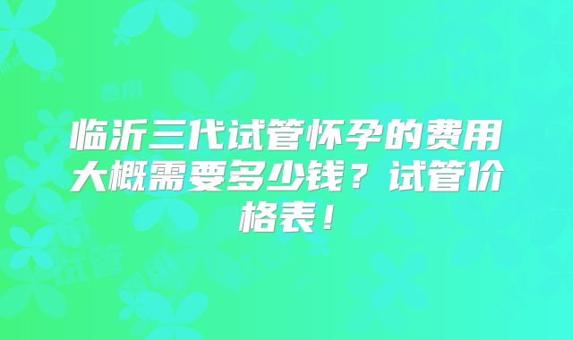 临沂三代试管怀孕的费用大概需要多少钱？试管价格表！