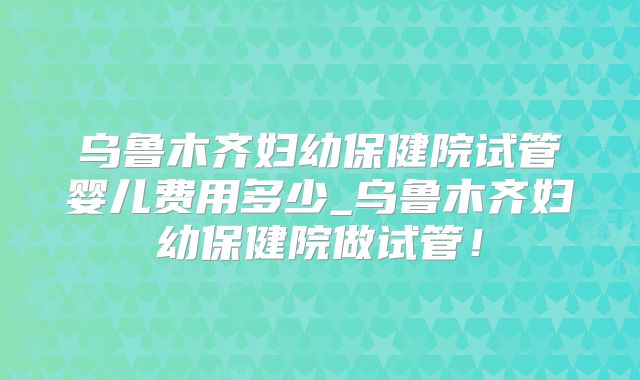 乌鲁木齐妇幼保健院试管婴儿费用多少_乌鲁木齐妇幼保健院做试管！