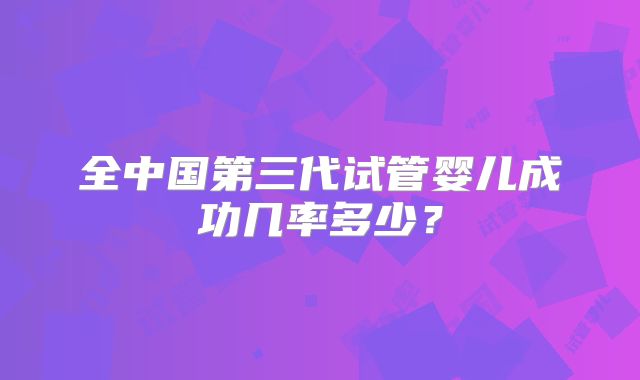 全中国第三代试管婴儿成功几率多少？