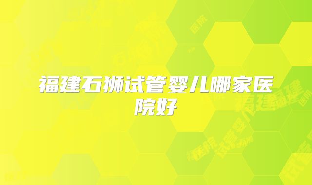 福建石狮试管婴儿哪家医院好