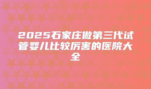 2025石家庄做第三代试管婴儿比较厉害的医院大全