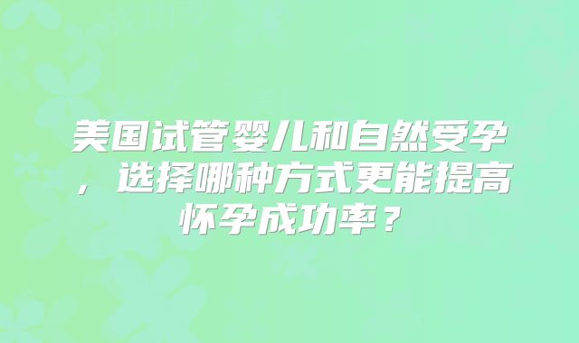 美国试管婴儿和自然受孕，选择哪种方式更能提高怀孕成功率？