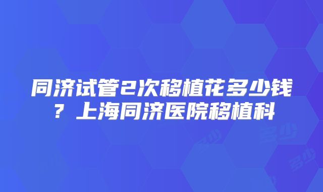 同济试管2次移植花多少钱？上海同济医院移植科