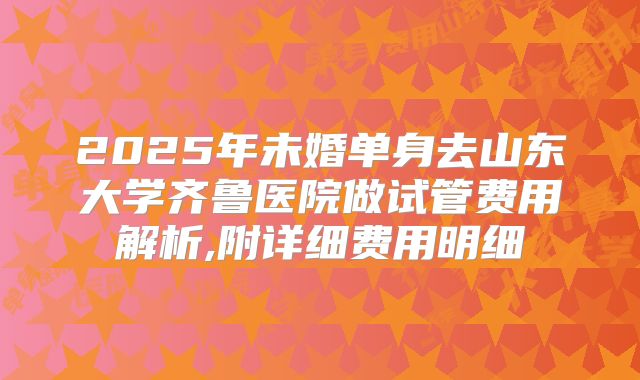 2025年未婚单身去山东大学齐鲁医院做试管费用解析,附详细费用明细