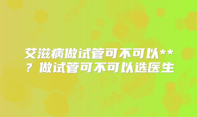 艾滋病做试管可不可以**？做试管可不可以选医生