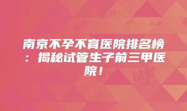 南京不孕不育医院排名榜：揭秘试管生子前三甲医院！
