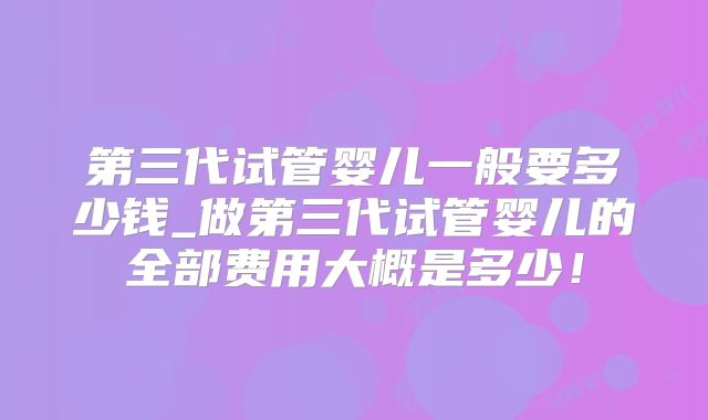 第三代试管婴儿一般要多少钱_做第三代试管婴儿的全部费用大概是多少!