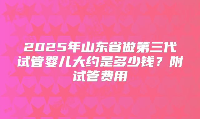 2025年山东省做第三代试管婴儿大约是多少钱？附试管费用