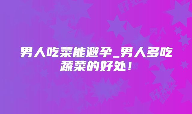 男人吃菜能避孕_男人多吃蔬菜的好处!