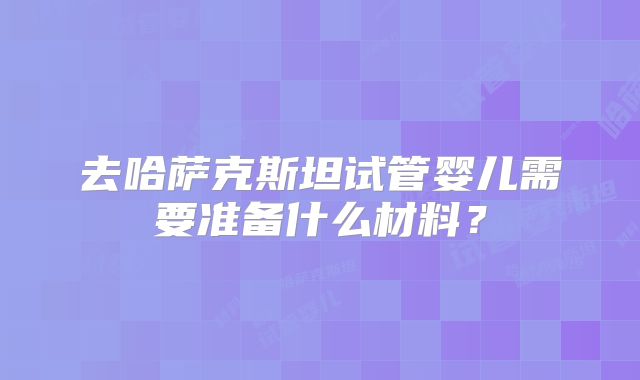 去哈萨克斯坦试管婴儿需要准备什么材料？
