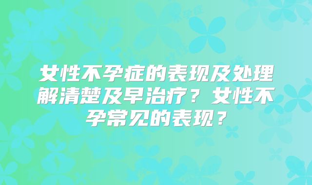 女性不孕症的表现及处理解清楚及早治疗？女性不孕常见的表现？