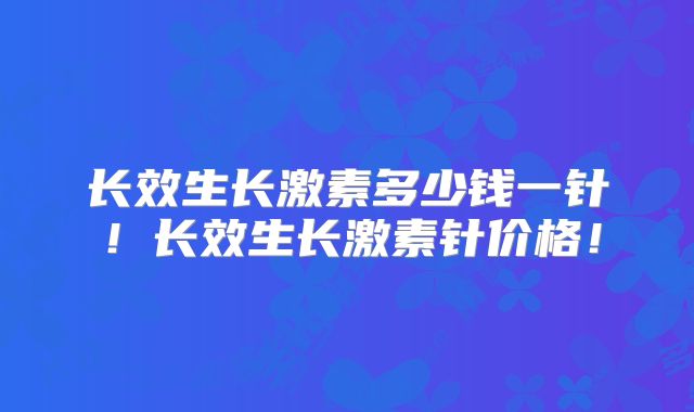 长效生长激素多少钱一针!长效生长激素针价格!