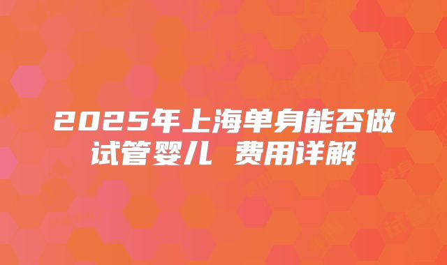 2025年上海单身能否做试管婴儿 费用详解