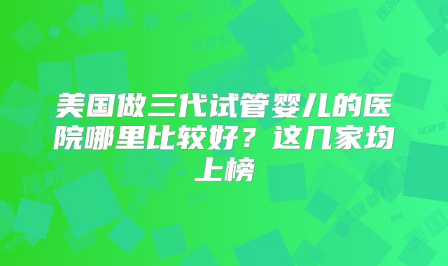 美国做三代试管婴儿的医院哪里比较好？这几家均上榜