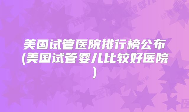 美国试管医院排行榜公布(美国试管婴儿比较好医院)