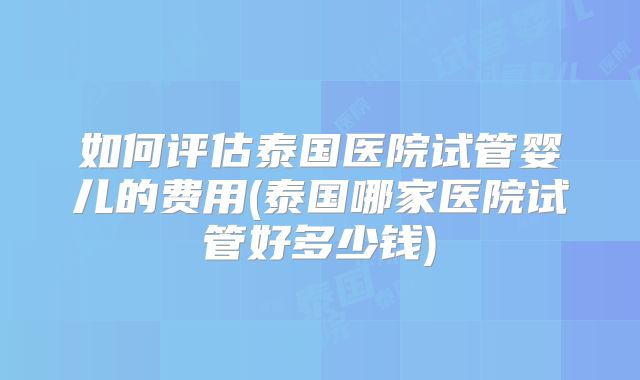 如何评估泰国医院试管婴儿的费用(泰国哪家医院试管好多少钱)