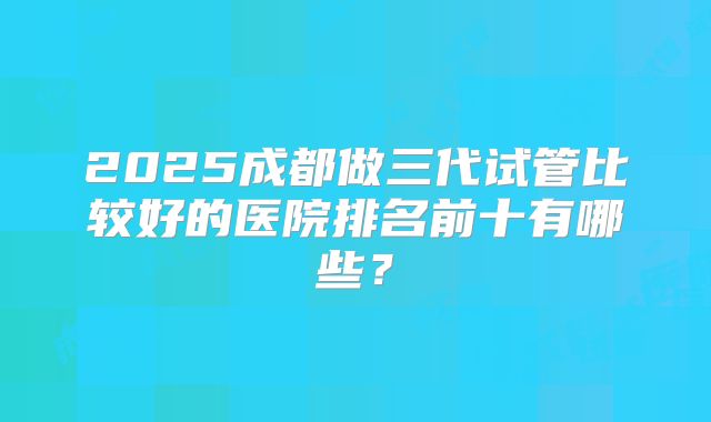2025成都做三代试管比较好的医院排名前十有哪些?