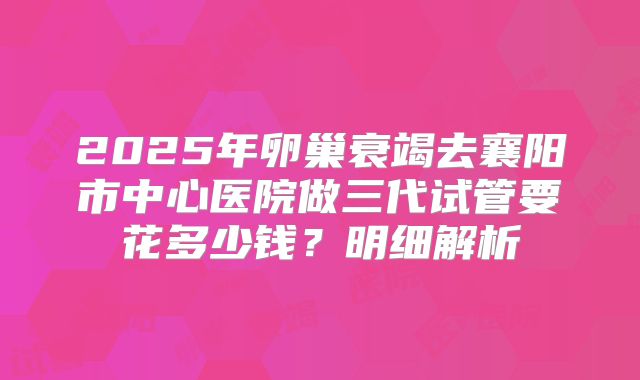 2025年卵巢衰竭去襄阳市中心医院做三代试管要花多少钱？明细解析