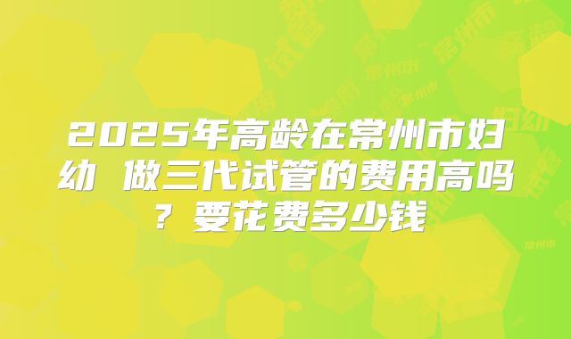 2025年高龄在常州市妇幼 做三代试管的费用高吗？要花费多少钱