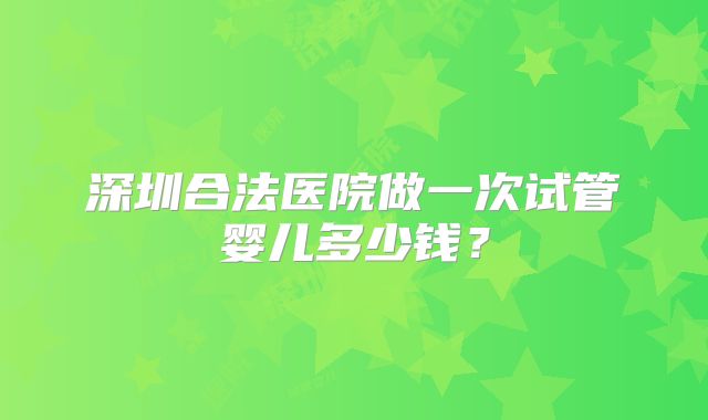 深圳合法医院做一次试管婴儿多少钱？