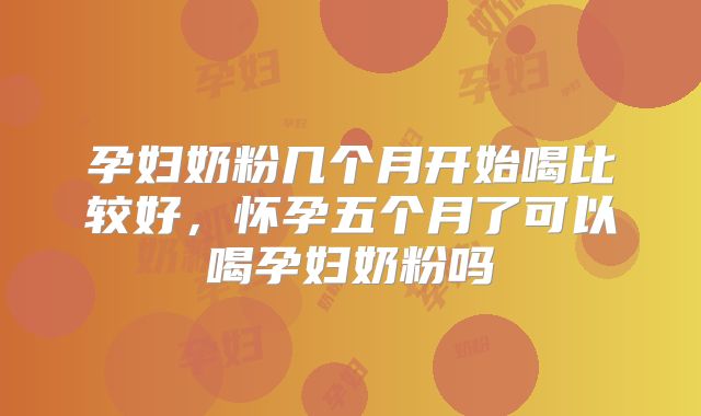 孕妇奶粉几个月开始喝比较好，怀孕五个月了可以喝孕妇奶粉吗