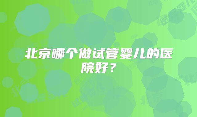 北京哪个做试管婴儿的医院好？