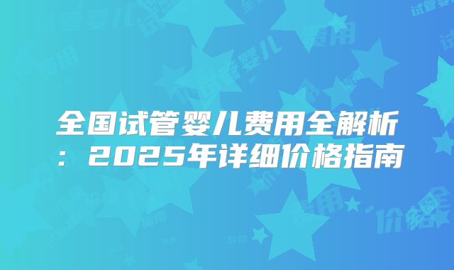 全国试管婴儿费用全解析：2025年详细价格指南