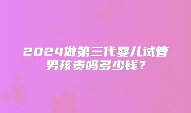 2024做第三代婴儿试管男孩贵吗多少钱?