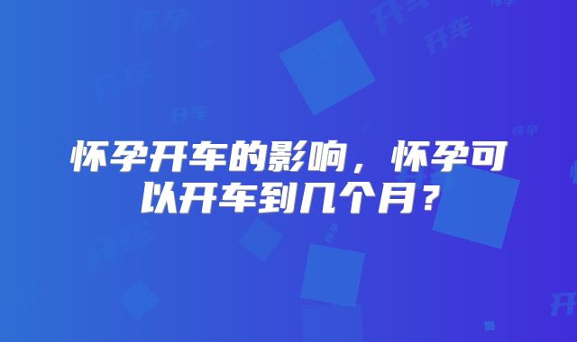 怀孕开车的影响，怀孕可以开车到几个月？