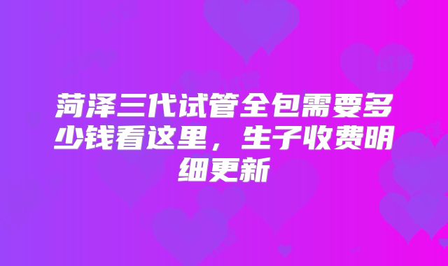 菏泽三代试管全包需要多少钱看这里，生子收费明细更新