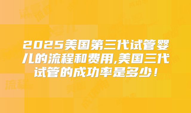 2025美国第三代试管婴儿的流程和费用,美国三代试管的成功率是多少！