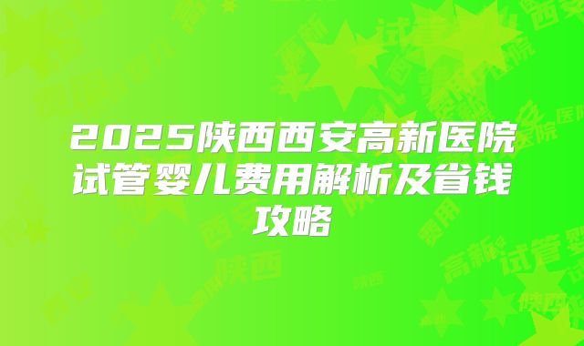 2025陕西西安高新医院试管婴儿费用解析及省钱攻略