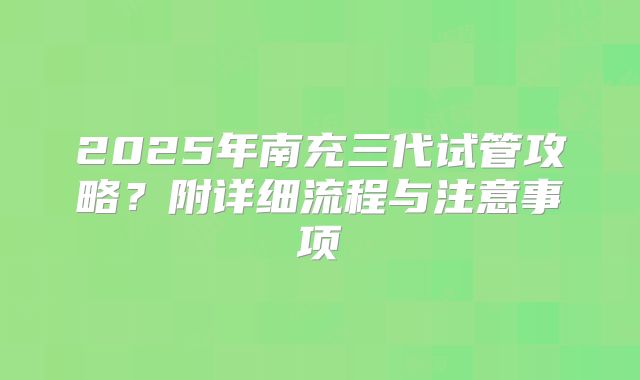 2025年南充三代试管攻略？附详细流程与注意事项