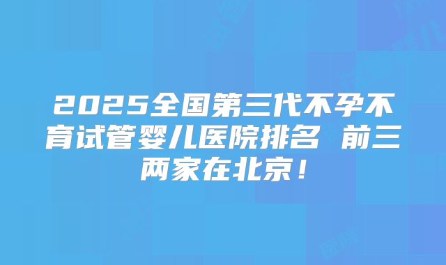 2025全国第三代不孕不育试管婴儿医院排名 前三两家在北京！