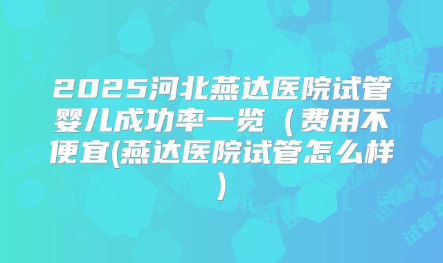 2025河北燕达医院试管婴儿成功率一览（费用不便宜(燕达医院试管怎么样)